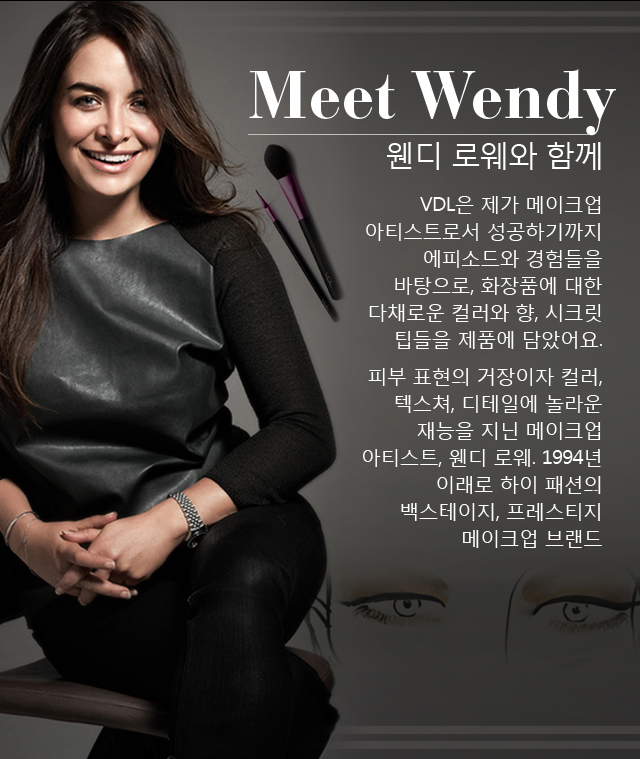 Meet Wendy 웬디 로웨와 함께 VDL은 제가 메이크업 아티스트로서 성공하기까지 에피소드와 경험들을 바탕으로, 화장품에 대한 다채로운 컬러와 향, 시크릿 팁들을 제품에 담았어요. 
		피부 표현의 거장이자 컬러, 텍스쳐, 디테일에 놀라운 재능을 지닌 메이크업 아티스트, 웬디 로웨. 1994년 이래로 하이 패션의 백스테이지, 프레스티지 메이크업 브랜드