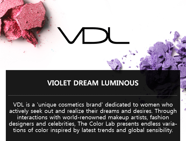 VDL. VIOLET DREAM LUMINOUS. VDL is a 'unique cosmetics brand' dedicated to women who actively seek out and realize their dreams and desires.   
			Through interactions with world-renowned makeup artists, fashion designers and celebrities, The Color Lab presents endless variations of color inspired by latest trends and global sensibility.